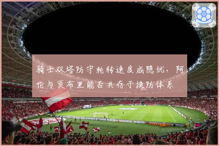 骑士双塔防守轮转速度成隐忧，阿伦与莫布里能否共存于换防体系