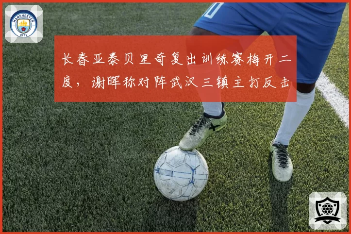 长春亚泰贝里奇复出训练赛梅开二度，谢晖称对阵武汉三镇主打反击速度