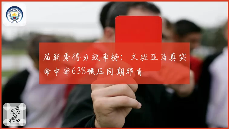 届新秀得分效率榜：文班亚马真实命中率63%碾压同期邓肯