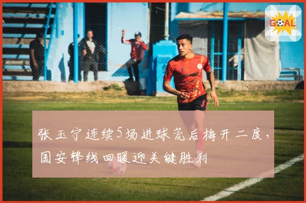 张玉宁连续5场进球荒后梅开二度,国安锋线回暖迎关键胜利