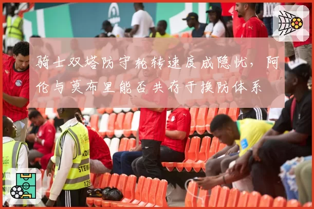 骑士双塔防守轮转速度成隐忧,阿伦与莫布里能否共存于换防体系
