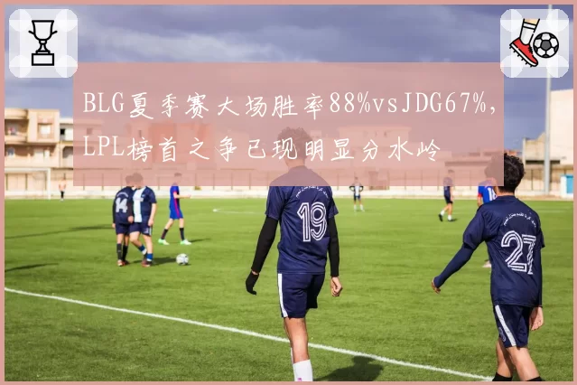 BLG夏季赛大场胜率88%vsJDG67%，LPL榜首之争已现明显分水岭