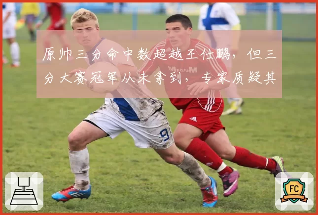 原帅三分命中数超越王仕鹏,但三分大赛冠军从未拿到,专家质疑其关键球硬解能力