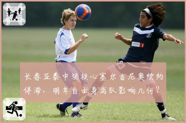 长春亚泰中场核心塞尔吉尼奥续约停滞,明年自由身离队影响几何?