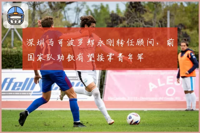 深圳马可波罗郑永刚转任顾问，前国家队助教有望接掌青年军