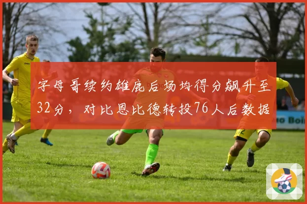 字母哥续约雄鹿后场均得分飙升至32分，对比恩比德转投76人后数据持续下滑