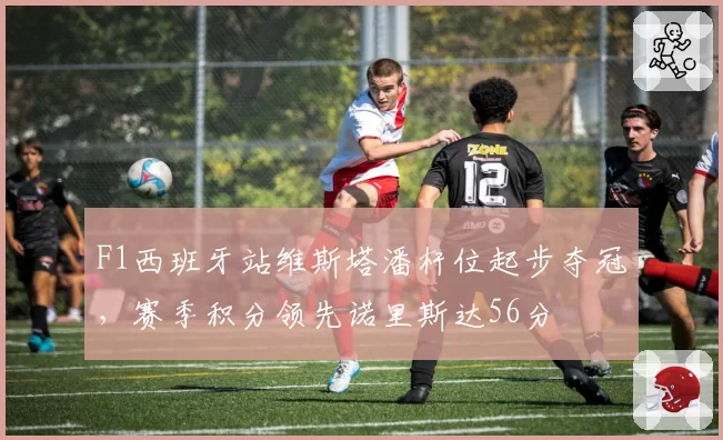 F1西班牙站维斯塔潘杆位起步夺冠，赛季积分领先诺里斯达56分