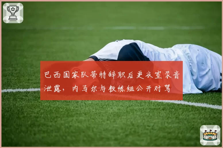 巴西国家队蒂特辞职后更衣室录音泄露,内马尔与教练组公开对骂