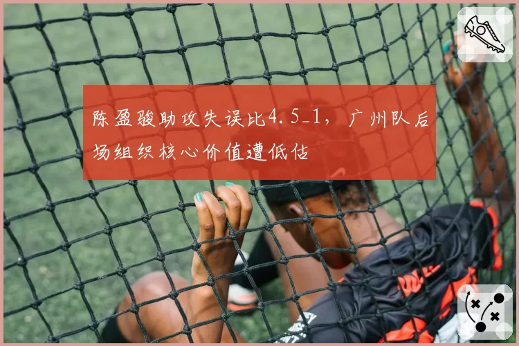 陈盈骏助攻失误比4.5_1，广州队后场组织核心价值遭低估