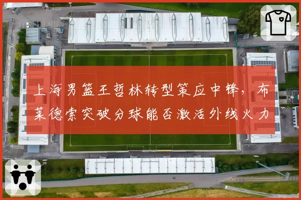 上海男篮王哲林转型策应中锋，布莱德索突破分球能否激活外线火力？