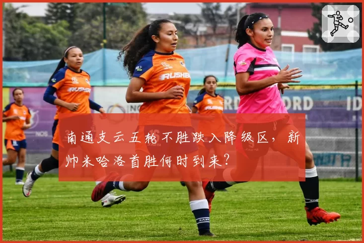 南通支云五轮不胜跌入降级区,新帅米哈洛首胜何时到来?