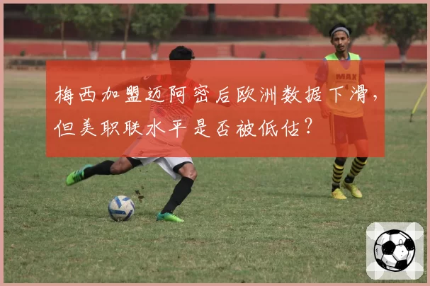 梅西加盟迈阿密后欧洲数据下滑，但美职联水平是否被低估？