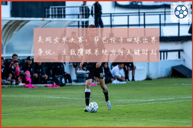 美网女单决赛，萨巴伦卡回球出界争议，主裁鹰眼系统为何关键时刻失灵？