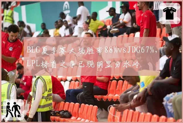 BLG夏季赛大场胜率88%vsJDG67%，LPL榜首之争已现明显分水岭