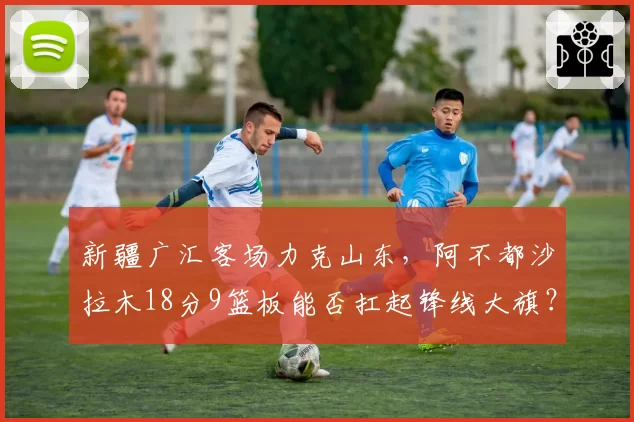 新疆广汇客场力克山东，阿不都沙拉木18分9篮板能否扛起锋线大旗？