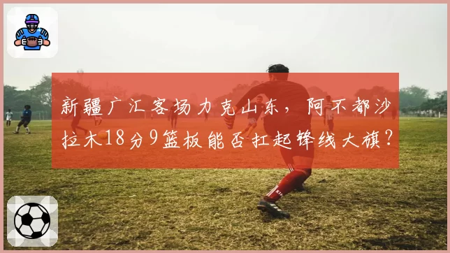 新疆广汇客场力克山东,阿不都沙拉木18分9篮板能否扛起锋线大旗?