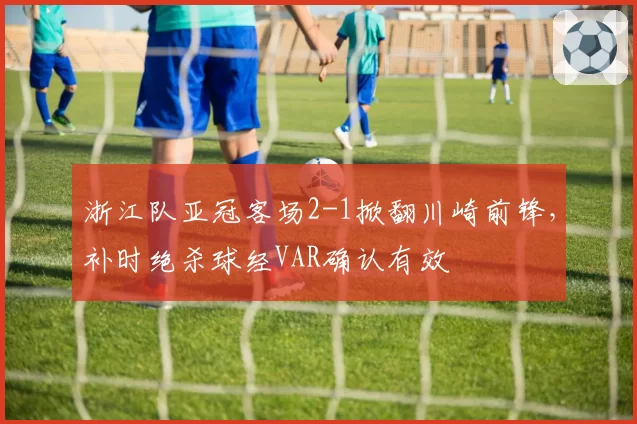 浙江队亚冠客场2-1掀翻川崎前锋，补时绝杀球经VAR确认有效
