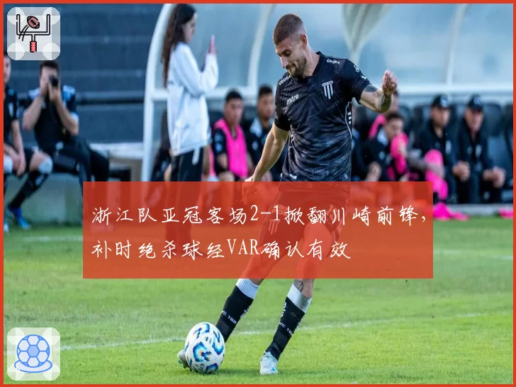 浙江队亚冠客场2-1掀翻川崎前锋，补时绝杀球经VAR确认有效