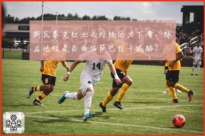 斯瓦泰克红土之外统治力下滑，球后地位是否面临萨巴伦卡威胁？