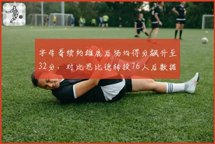 字母哥续约雄鹿后场均得分飙升至32分，对比恩比德转投76人后数据持续下滑