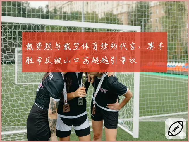 戴资颖与戴笠体育续约代言，赛季胜率反被山口茜超越引争议