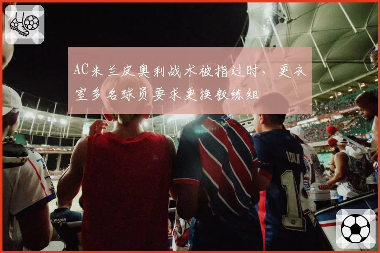 AC米兰皮奥利战术被指过时,更衣室多名球员要求更换教练组
