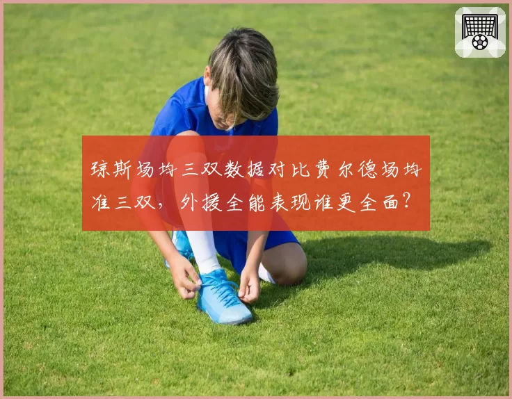 琼斯场均三双数据对比费尔德场均准三双，外援全能表现谁更全面？