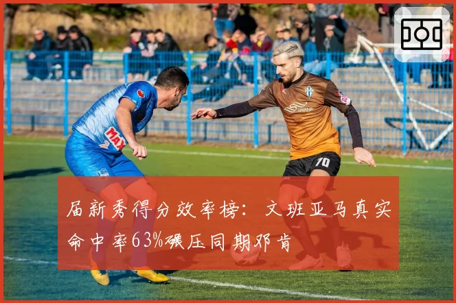 届新秀得分效率榜：文班亚马真实命中率63%碾压同期邓肯
