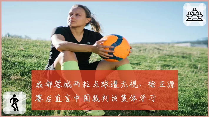 成都蓉城两粒点球遭无视，徐正源赛后直言中国裁判该集体学习