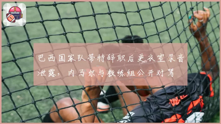 巴西国家队蒂特辞职后更衣室录音泄露，内马尔与教练组公开对骂