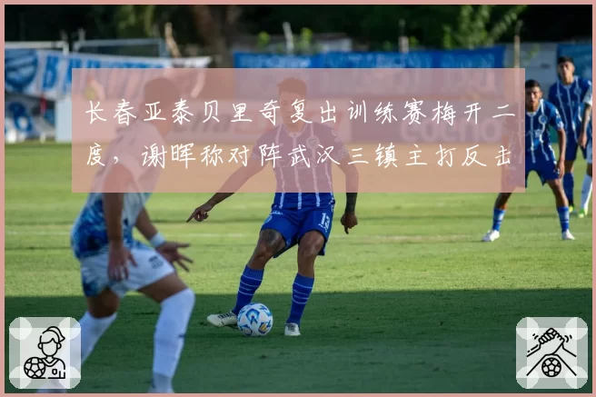 长春亚泰贝里奇复出训练赛梅开二度，谢晖称对阵武汉三镇主打反击速度