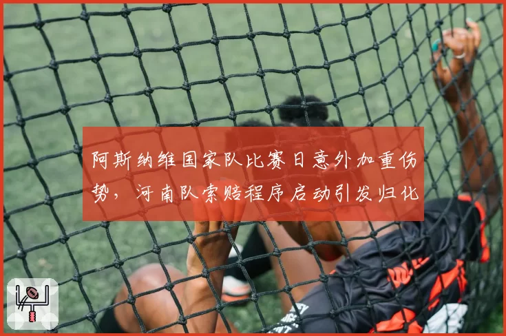 阿斯纳维国家队比赛日意外加重伤势，河南队索赔程序启动引发归化球员使用争议